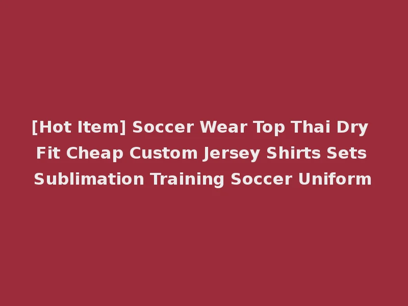 [Hot Item] Soccer Wear Top Thai Dry Fit Cheap Custom Jersey Shirts Sets Sublimation Training Soccer Uniform
