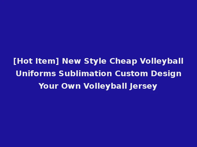 [Hot Item] New Style Cheap Volleyball Uniforms Sublimation Custom Design Your Own Volleyball Jersey