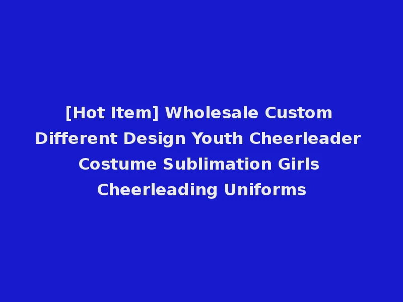 [Hot Item] Wholesale Custom Different Design Youth Cheerleader Costume Sublimation Girls Cheerleading Uniforms