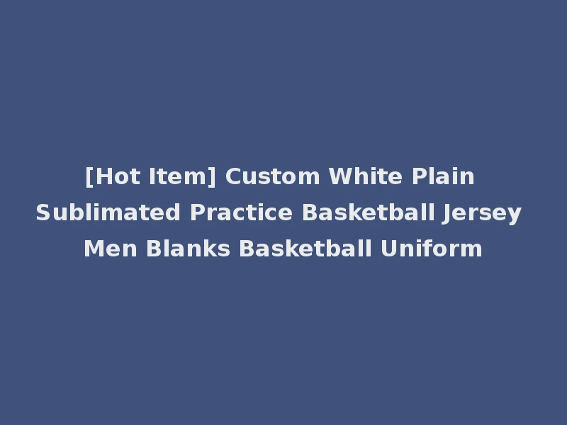 [Hot Item] Custom White Plain Sublimated Practice Basketball Jersey Men Blanks Basketball Uniform