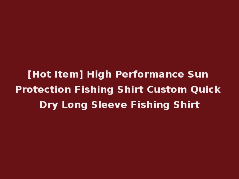 [Hot Item] High Performance Sun Protection Fishing Shirt Custom Quick Dry Long Sleeve Fishing Shirt