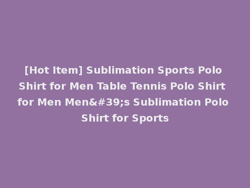 [Hot Item] Sublimation Sports Polo Shirt for Men Table Tennis Polo Shirt for Men Men's Sublimation Polo Shirt for Sports