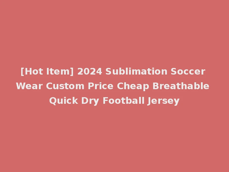 [Hot Item] 2024 Sublimation Soccer Wear Custom Price Cheap Breathable Quick Dry Football Jersey