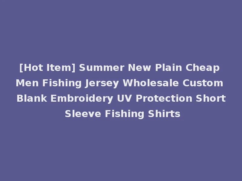 [Hot Item] Summer New Plain Cheap Men Fishing Jersey Wholesale Custom Blank Embroidery UV Protection Short Sleeve Fishing Shirts