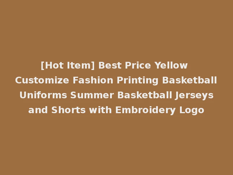 [Hot Item] Best Price Yellow Customize Fashion Printing Basketball Uniforms Summer Basketball Jerseys and Shorts with Embroidery Logo