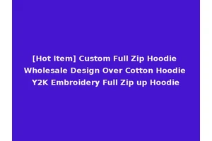 [Hot Item] Custom Full Zip Hoodie Wholesale Design Over Cotton Hoodie Y2K Embroidery Full Zip up Hoodie