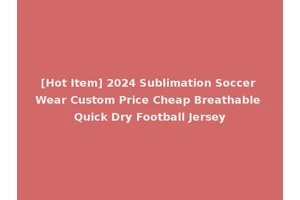 [Hot Item] 2024 Sublimation Soccer Wear Custom Price Cheap Breathable Quick Dry Football Jersey