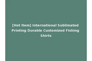 [Hot Item] International Sublimated Printing Durable Customized Fishing Shirts
