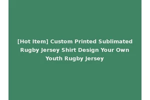 [Hot Item] Custom Printed Sublimated Rugby Jersey Shirt Design Your Own Youth Rugby Jersey