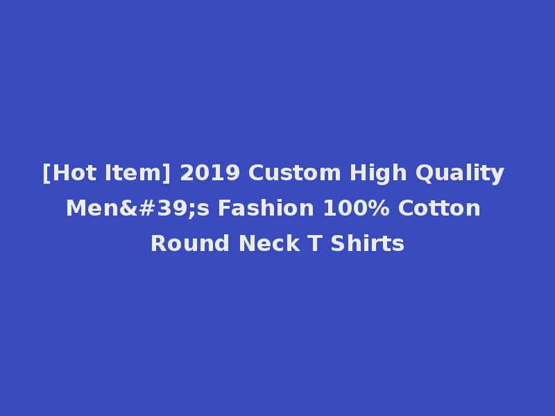 [Hot Item] 2019 Custom High Quality Men's Fashion 100% Cotton Round Neck T Shirts