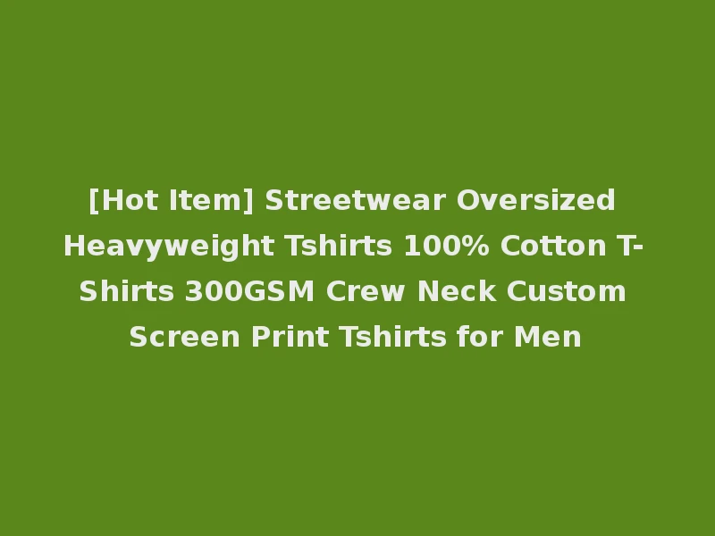 [Hot Item] Streetwear Oversized Heavyweight Tshirts 100% Cotton T-Shirts 300GSM Crew Neck Custom Screen Print Tshirts for Men