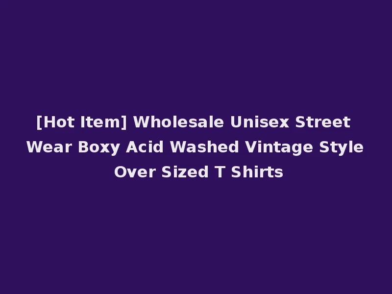 [Hot Item] Wholesale Unisex Street Wear Boxy Acid Washed Vintage Style Over Sized T Shirts