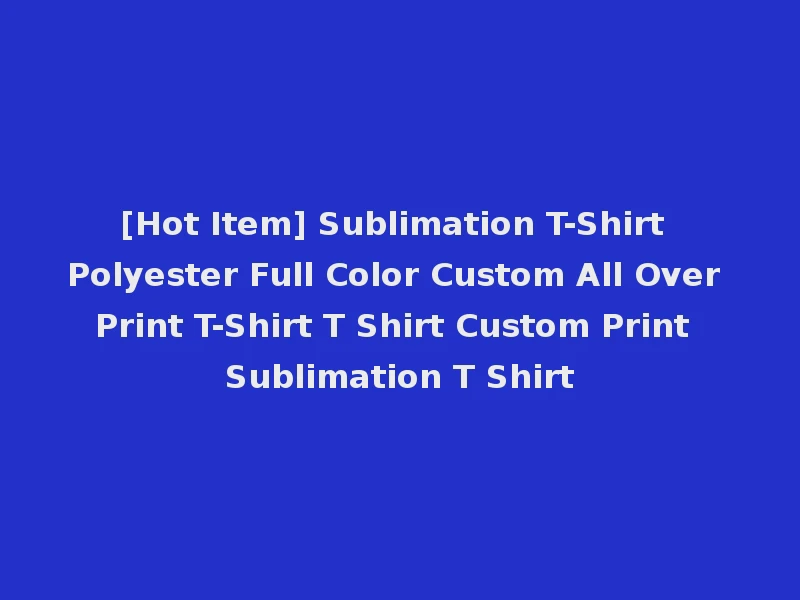 [Hot Item] Sublimation T-Shirt Polyester Full Color Custom All Over Print T-Shirt T Shirt Custom Print Sublimation T Shirt