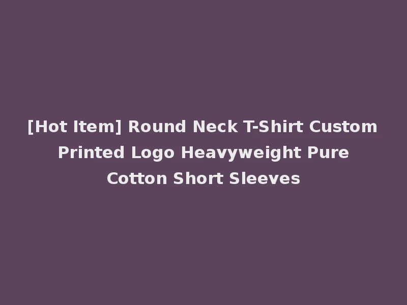 [Hot Item] Round Neck T-Shirt Custom Printed Logo Heavyweight Pure Cotton Short Sleeves