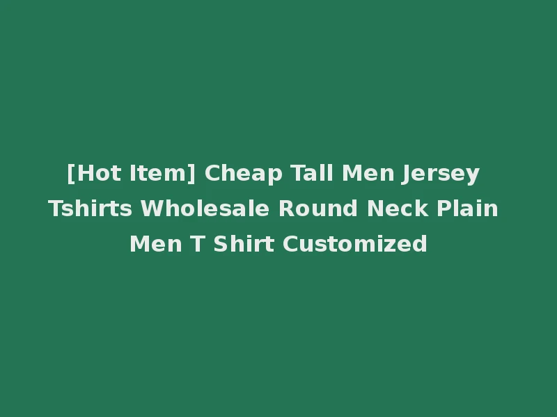 [Hot Item] Cheap Tall Men Jersey Tshirts Wholesale Round Neck Plain Men T Shirt Customized