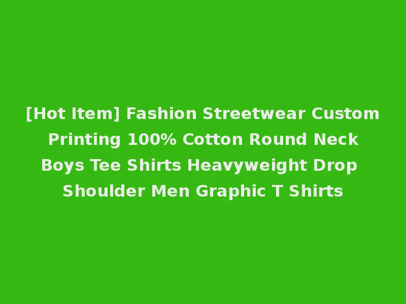 [Hot Item] Fashion Streetwear Custom Printing 100% Cotton Round Neck Boys Tee Shirts Heavyweight Drop Shoulder Men Graphic T Shirts