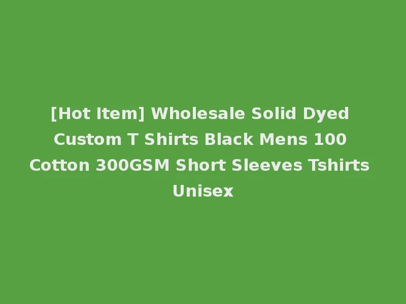 [Hot Item] Wholesale Solid Dyed Custom T Shirts Black Mens 100 Cotton 300GSM Short Sleeves Tshirts Unisex