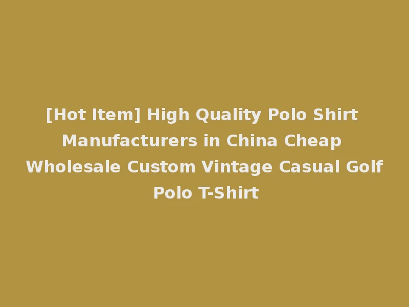 [Hot Item] High Quality Polo Shirt Manufacturers in China Cheap Wholesale Custom Vintage Casual Golf Polo T-Shirt