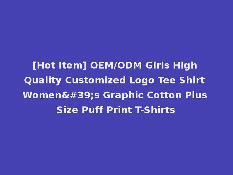 [Hot Item] OEM/ODM Girls High Quality Customized Logo Tee Shirt Women's Graphic Cotton Plus Size Puff Print T-Shirts