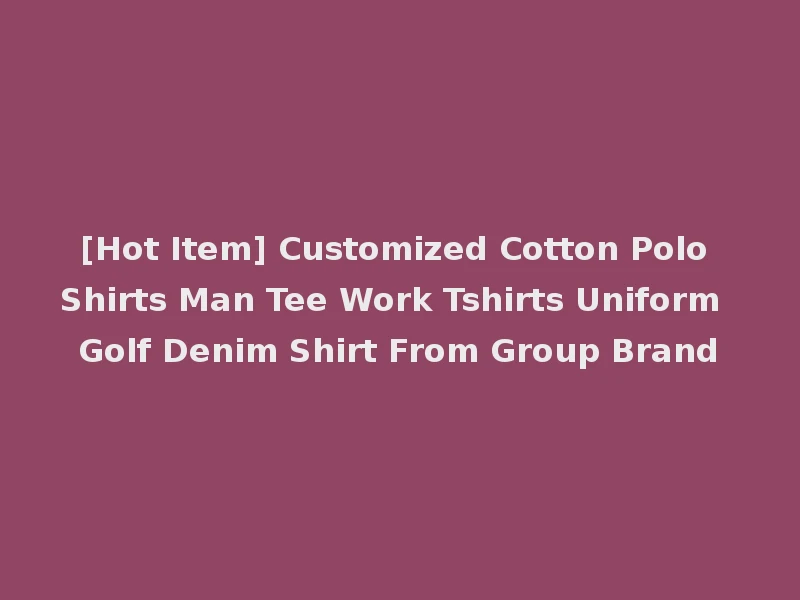 [Hot Item] Customized Cotton Polo Shirts Man Tee Work Tshirts Uniform Golf Denim Shirt From Group Brand