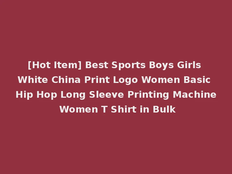 [Hot Item] Best Sports Boys Girls White China Print Logo Women Basic Hip Hop Long Sleeve Printing Machine Women T Shirt in Bulk
