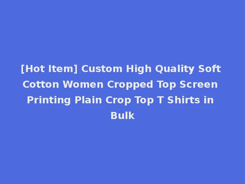 [Hot Item] Custom High Quality Soft Cotton Women Cropped Top Screen Printing Plain Crop Top T Shirts in Bulk