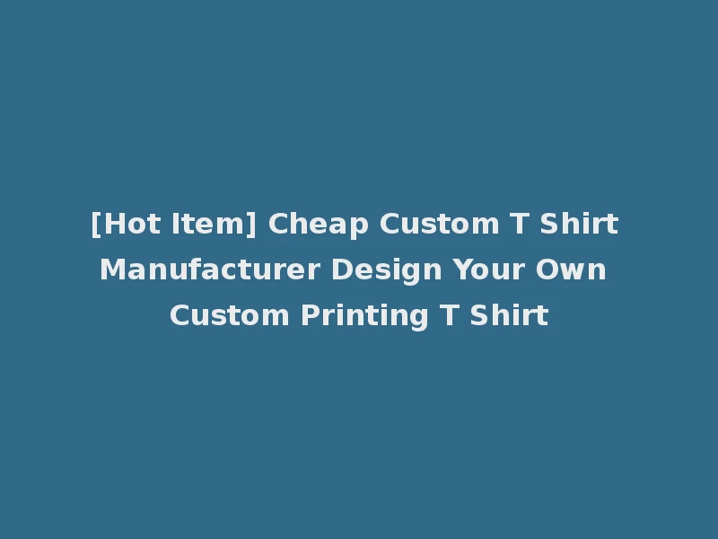 [Hot Item] Cheap Custom T Shirt Manufacturer Design Your Own Custom Printing T Shirt