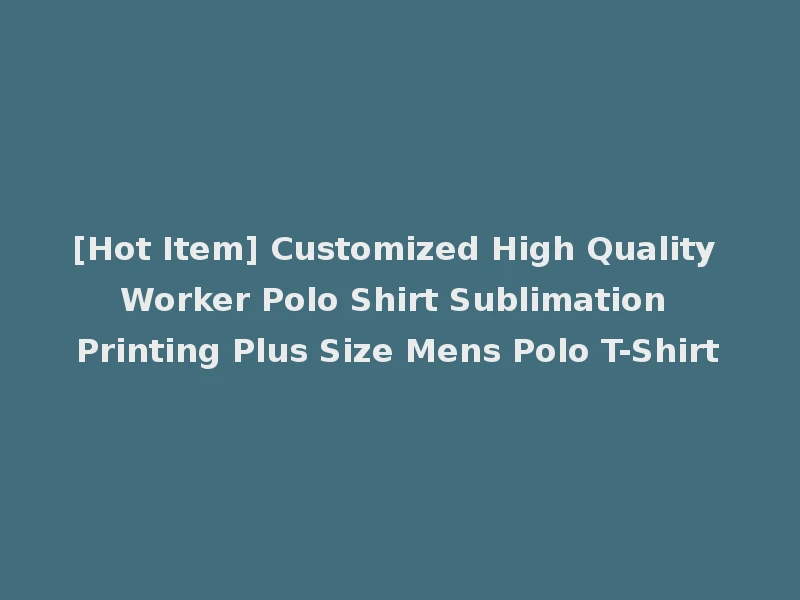 [Hot Item] Customized High Quality Worker Polo Shirt Sublimation Printing Plus Size Mens Polo T-Shirt