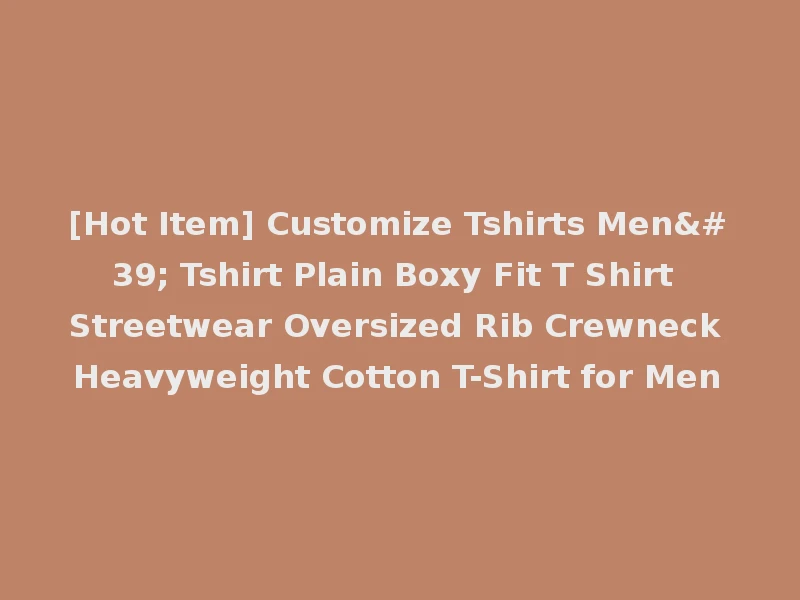 [Hot Item] Customize Tshirts Men' Tshirt Plain Boxy Fit T Shirt Streetwear Oversized Rib Crewneck Heavyweight Cotton T-Shirt for Men