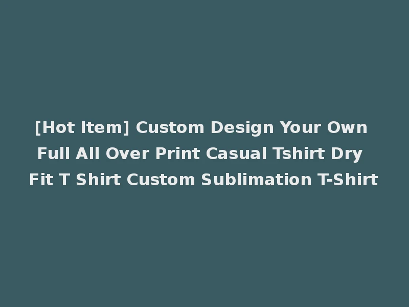 [Hot Item] Custom Design Your Own Full All Over Print Casual Tshirt Dry Fit T Shirt Custom Sublimation T-Shirt