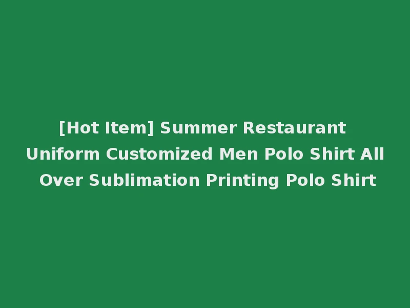 [Hot Item] Summer Restaurant Uniform Customized Men Polo Shirt All Over Sublimation Printing Polo Shirt