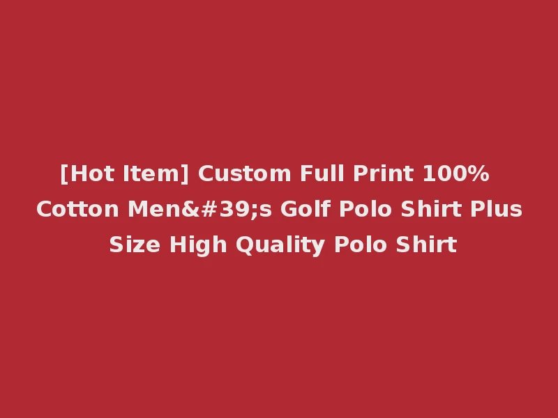 [Hot Item] Custom Full Print 100% Cotton Men's Golf Polo Shirt Plus Size High Quality Polo Shirt