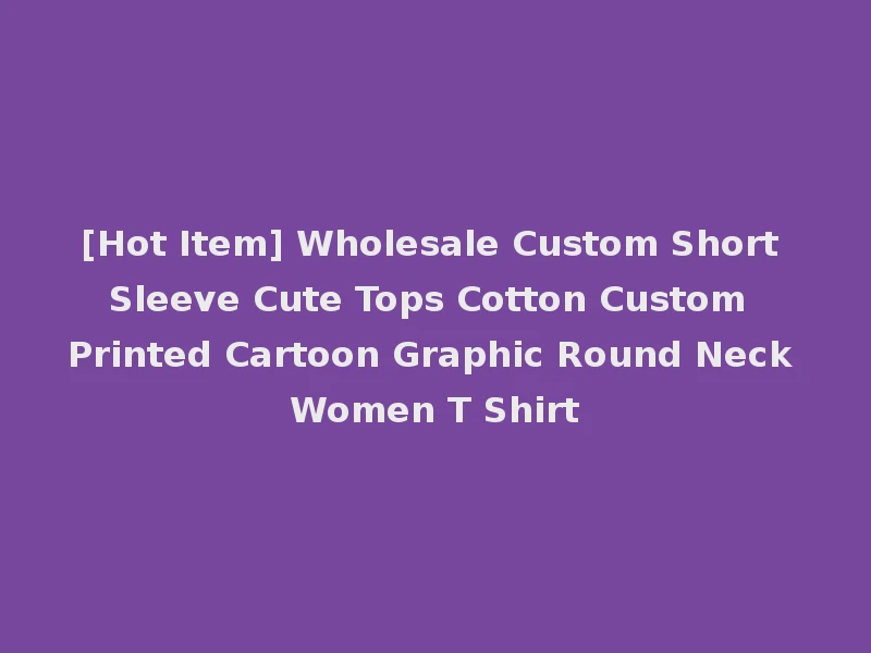 [Hot Item] Wholesale Custom Short Sleeve Cute Tops Cotton Custom Printed Cartoon Graphic Round Neck Women T Shirt