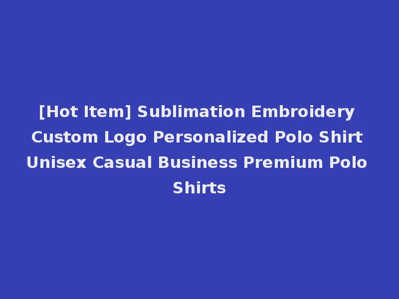 [Hot Item] Sublimation Embroidery Custom Logo Personalized Polo Shirt Unisex Casual Business Premium Polo Shirts