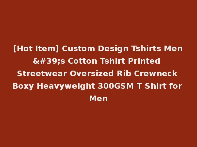 [Hot Item] Custom Design Tshirts Men's Cotton Tshirt Printed Streetwear Oversized Rib Crewneck Boxy Heavyweight 300GSM T Shirt for Men