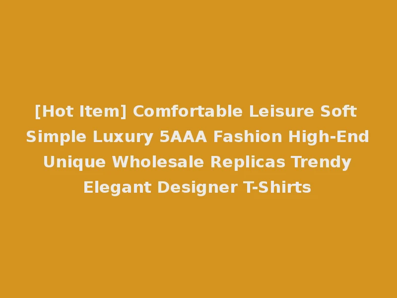 [Hot Item] Comfortable Leisure Soft Simple Luxury 5AAA Fashion High-End Unique Wholesale Replicas Trendy Elegant Designer T-Shirts