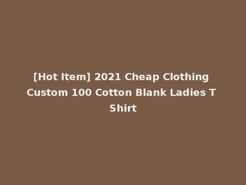 [Hot Item] 2021 Cheap Clothing Custom 100 Cotton Blank Ladies T Shirt
