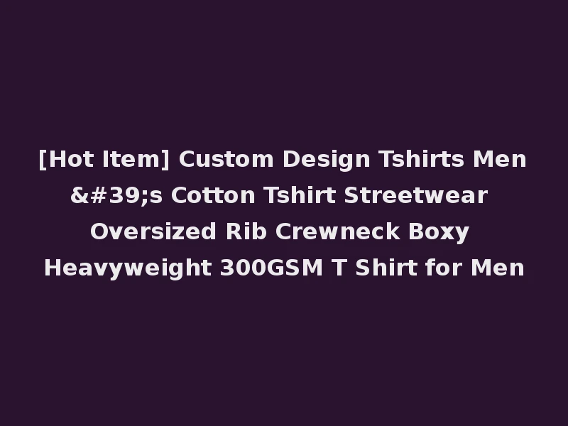 [Hot Item] Custom Design Tshirts Men's Cotton Tshirt Streetwear Oversized Rib Crewneck Boxy Heavyweight 300GSM T Shirt for Men