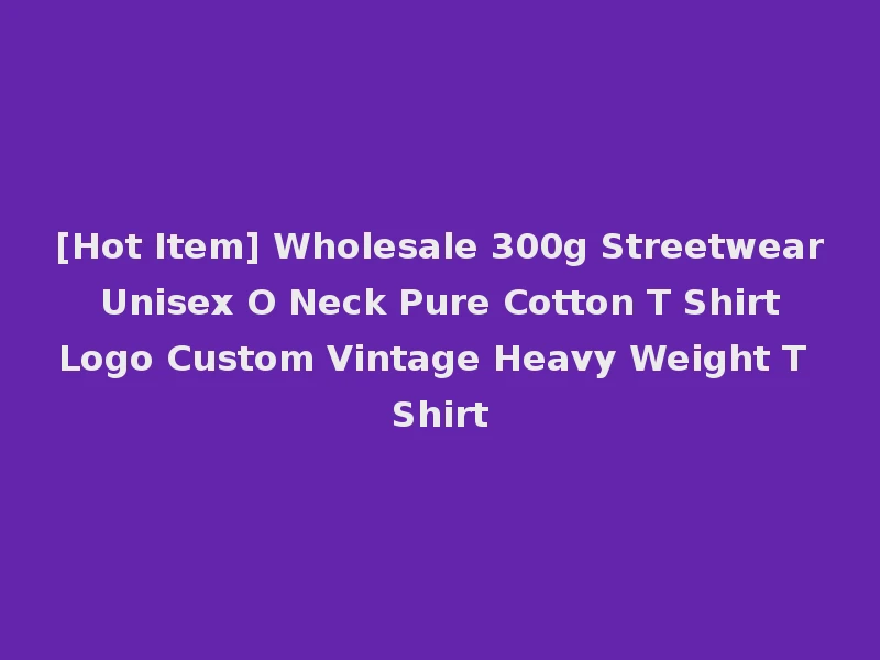[Hot Item] Wholesale 300g Streetwear Unisex O Neck Pure Cotton T Shirt Logo Custom Vintage Heavy Weight T Shirt