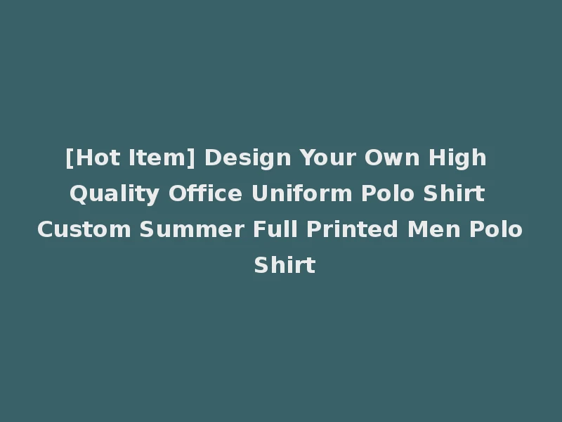 [Hot Item] Design Your Own High Quality Office Uniform Polo Shirt Custom Summer Full Printed Men Polo Shirt