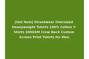 [Hot Item] Streetwear Oversized Heavyweight Tshirts 100% Cotton T-Shirts 300GSM Crew Neck Custom Screen Print Tshirts for Men