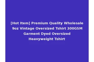 [Hot Item] Premium Quality Wholesale 9oz Vintage Oversized Tshirt 300GSM Garment Dyed Oversized Heavyweight Tshirt