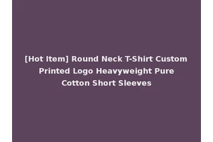 [Hot Item] Round Neck T-Shirt Custom Printed Logo Heavyweight Pure Cotton Short Sleeves
