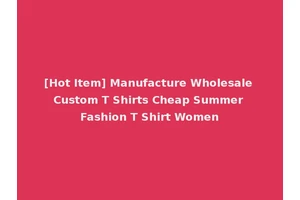 [Hot Item] Manufacture Wholesale Custom T Shirts Cheap Summer Fashion T Shirt Women