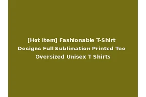 [Hot Item] Fashionable T-Shirt Designs Full Sublimation Printed Tee Oversized Unisex T Shirts