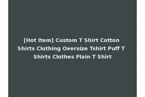 [Hot Item] Custom T Shirt Cotton Shirts Clothing Oversize Tshirt Puff T Shirts Clothes Plain T Shirt
