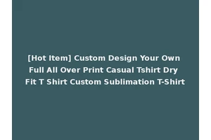 [Hot Item] Custom Design Your Own Full All Over Print Casual Tshirt Dry Fit T Shirt Custom Sublimation T-Shirt