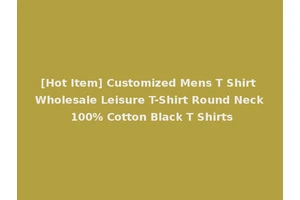 [Hot Item] Customized Mens T Shirt Wholesale Leisure T-Shirt Round Neck 100% Cotton Black T Shirts