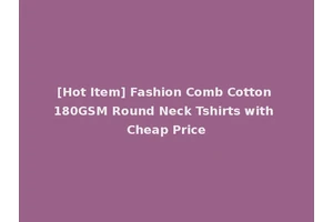 [Hot Item] Fashion Comb Cotton 180GSM Round Neck Tshirts with Cheap Price