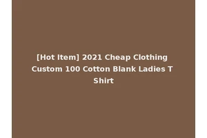 [Hot Item] 2021 Cheap Clothing Custom 100 Cotton Blank Ladies T Shirt